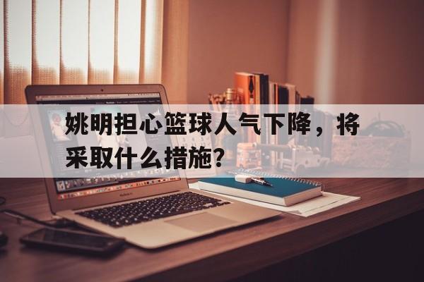 关于姚明担心篮球人气下降，将采取什么措施？的信息